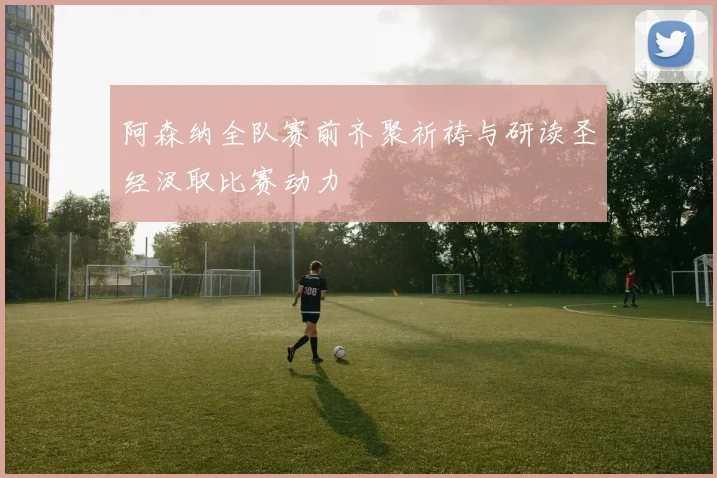 阿森纳全队赛前齐聚祈祷与研读圣经汲取比赛动力