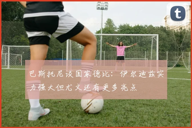 巴斯托尼谈国家德比：伊尔迪兹实力强大但尤文还有更多亮点