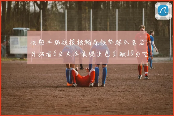 快船半场战报杨瀚森缺阵球队落后开拓者6分大洛表现出色贡献19分哈登也有14分进账