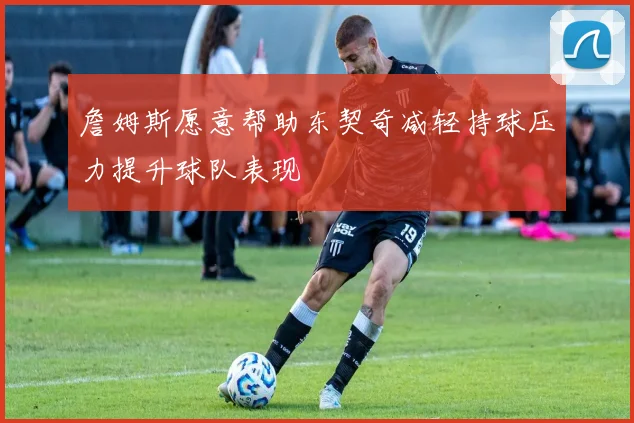 詹姆斯愿意帮助东契奇减轻持球压力提升球队表现