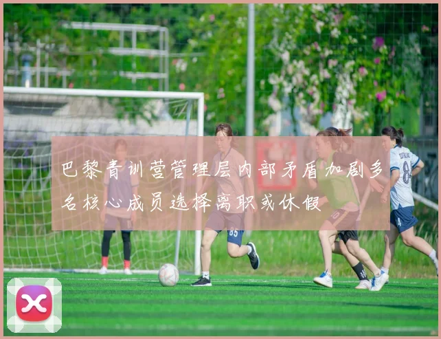 巴黎青训营管理层内部矛盾加剧多名核心成员选择离职或休假
