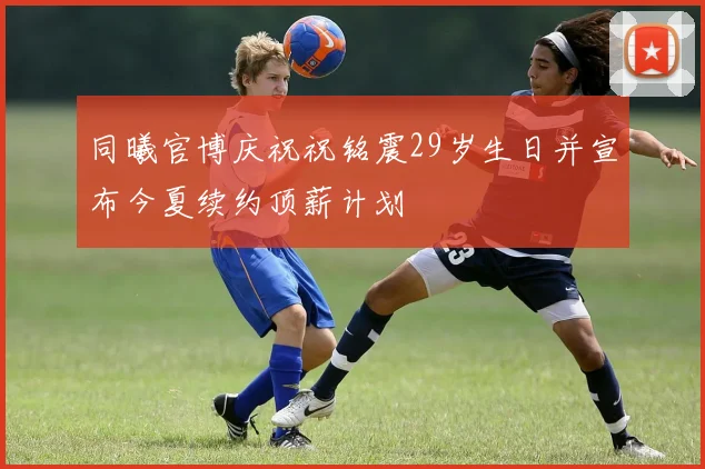 同曦官博庆祝祝铭震29岁生日并宣布今夏续约顶薪计划