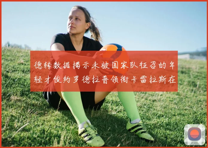 德转数据揭示未被国家队征召的年轻才俊约罗德拉普领衔卡雷拉斯在列