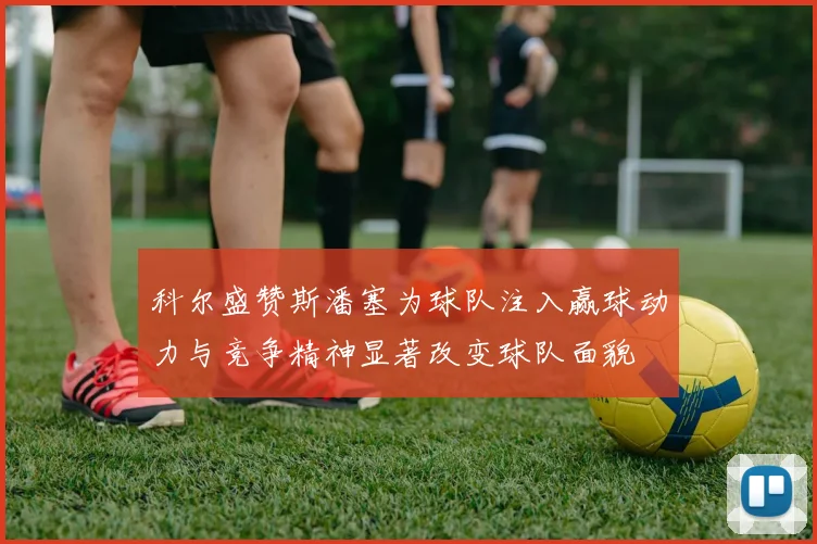 科尔盛赞斯潘塞为球队注入赢球动力与竞争精神显著改变球队面貌