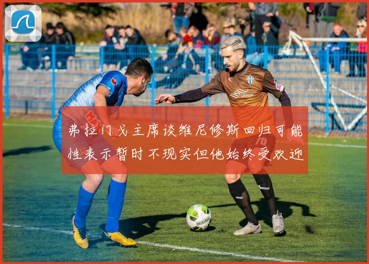 弗拉门戈主席谈维尼修斯回归可能性表示暂时不现实但他始终受欢迎