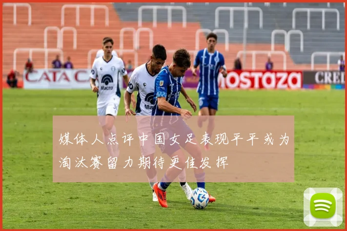 媒体人点评中国女足表现平平或为淘汰赛留力期待更佳发挥