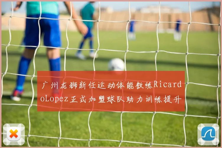 广州龙狮新任运动体能教练RicardoLopez正式加盟球队助力训练提升
