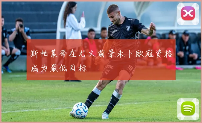 斯帕莱蒂在尤文前景未卜欧冠资格成为最低目标