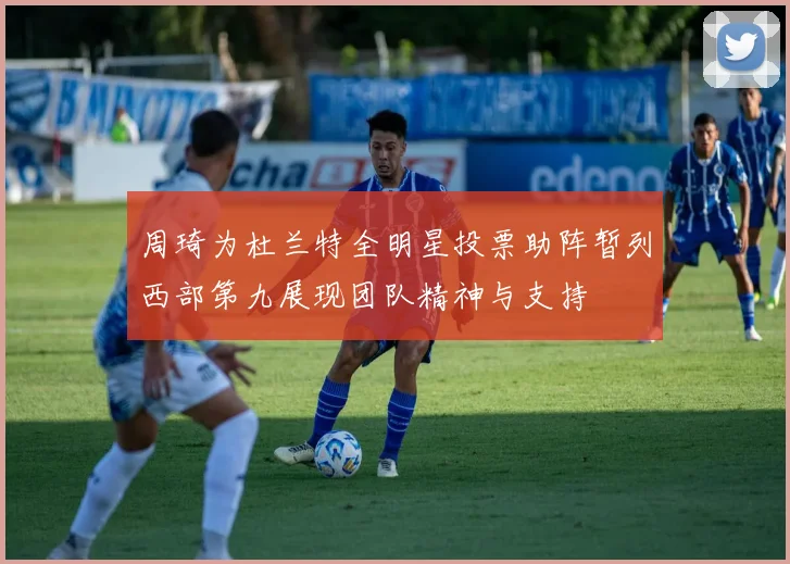 周琦为杜兰特全明星投票助阵暂列西部第九展现团队精神与支持