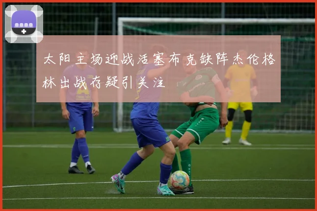 太阳主场迎战活塞布克缺阵杰伦格林出战存疑引关注