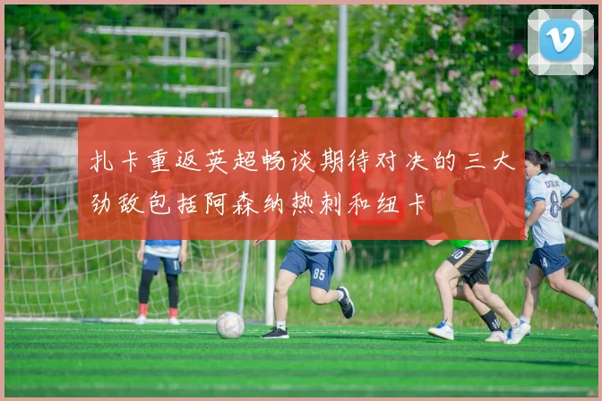 扎卡重返英超畅谈期待对决的三大劲敌包括阿森纳热刺和纽卡