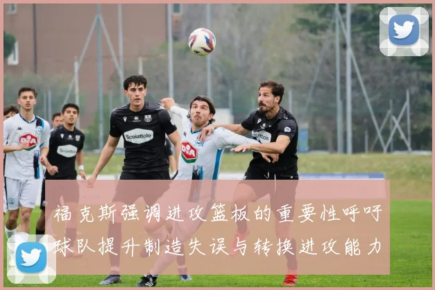 福克斯强调进攻篮板的重要性呼吁球队提升制造失误与转换进攻能力