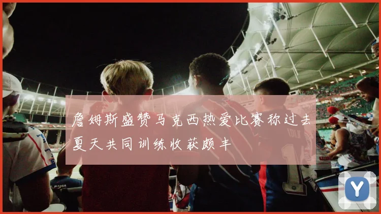 詹姆斯盛赞马克西热爱比赛称过去夏天共同训练收获颇丰
