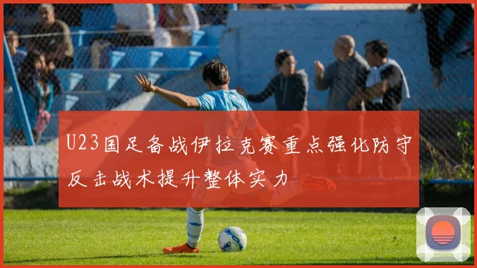 U23国足备战伊拉克赛重点强化防守反击战术提升整体实力