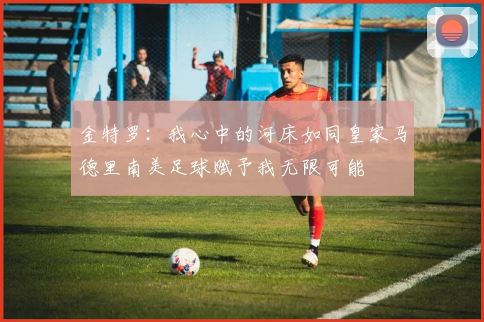金特罗：我心中的河床如同皇家马德里南美足球赋予我无限可能