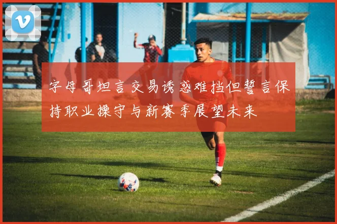 字母哥坦言交易诱惑难挡但誓言保持职业操守与新赛季展望未来