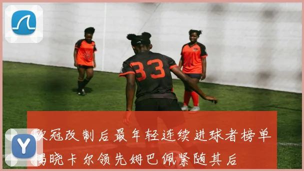 欧冠改制后最年轻连续进球者榜单揭晓卡尔领先姆巴佩紧随其后