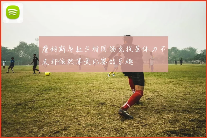 詹姆斯与杜兰特同场竞技虽体力不支却依然享受比赛的乐趣