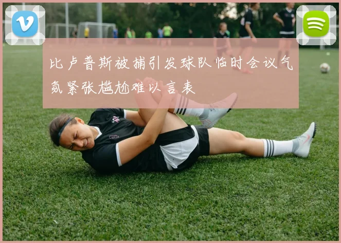 比卢普斯被捕引发球队临时会议气氛紧张尴尬难以言表
