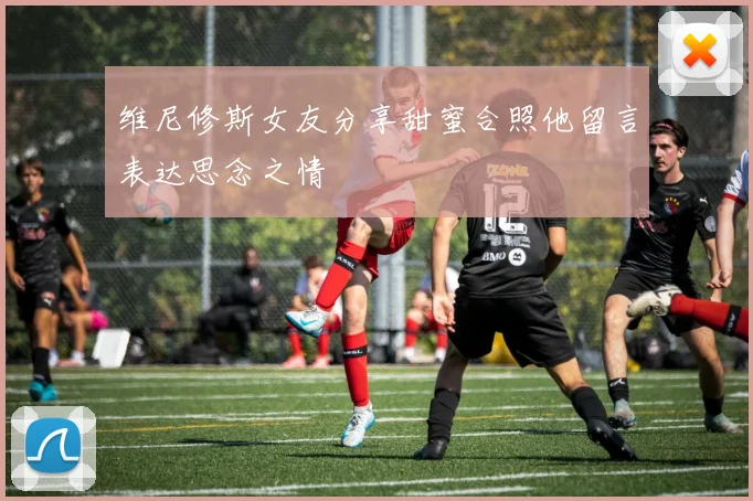 维尼修斯女友分享甜蜜合照他留言表达思念之情