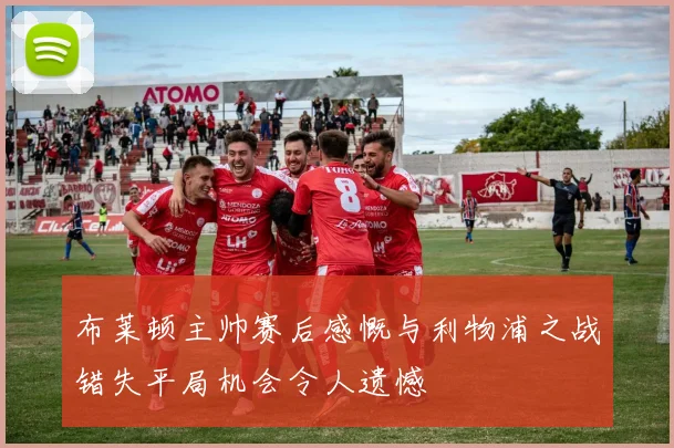 布莱顿主帅赛后感慨与利物浦之战错失平局机会令人遗憾