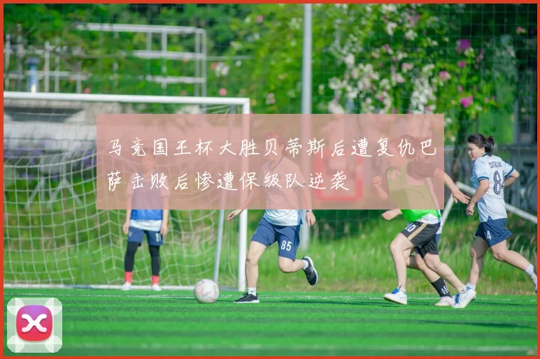 马竞国王杯大胜贝蒂斯后遭复仇巴萨击败后惨遭保级队逆袭