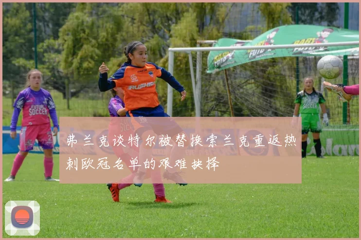 弗兰克谈特尔被替换索兰克重返热刺欧冠名单的艰难抉择