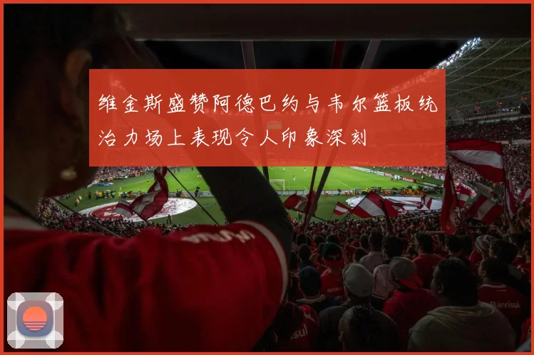 维金斯盛赞阿德巴约与韦尔篮板统治力场上表现令人印象深刻