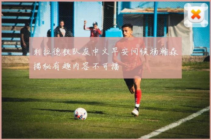 利拉德教队友中文早安问候杨瀚森揭秘有趣内容不可播