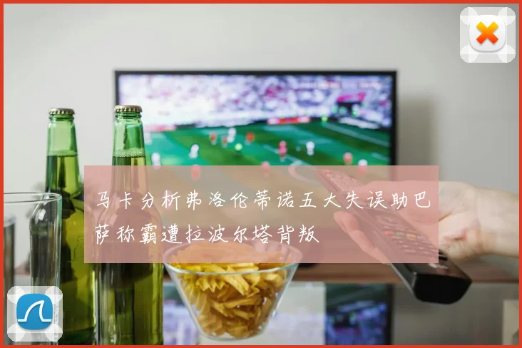 马卡分析弗洛伦蒂诺五大失误助巴萨称霸遭拉波尔塔背叛