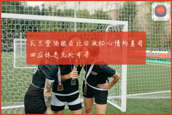 瓦兰登场能否让你放松心情约基奇回应休息无处可寻