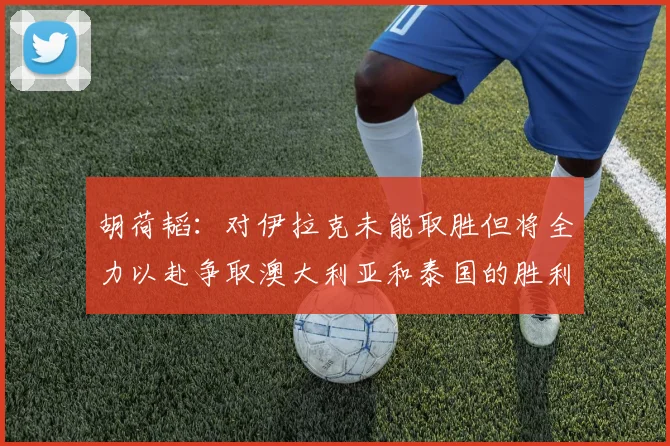 胡荷韬：对伊拉克未能取胜但将全力以赴争取澳大利亚和泰国的胜利