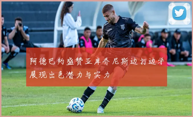 阿德巴约盛赞亚库乔尼斯边打边学展现出色潜力与实力