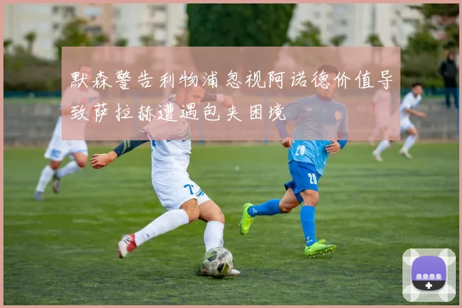 默森警告利物浦忽视阿诺德价值导致萨拉赫遭遇包夹困境