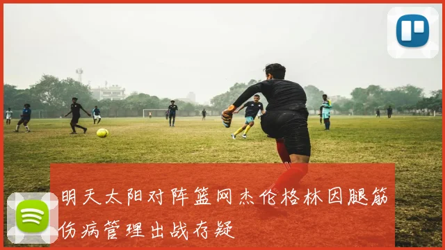 明天太阳对阵篮网杰伦格林因腿筋伤病管理出战存疑