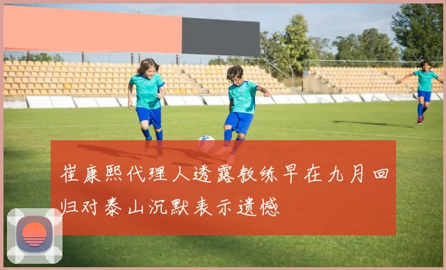 崔康熙代理人透露教练早在九月回归对泰山沉默表示遗憾