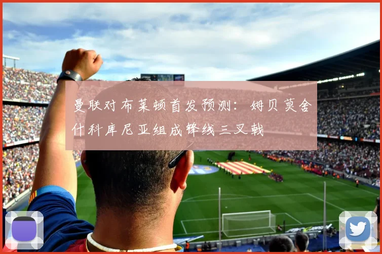 曼联对布莱顿首发预测：姆贝莫舍什科库尼亚组成锋线三叉戟