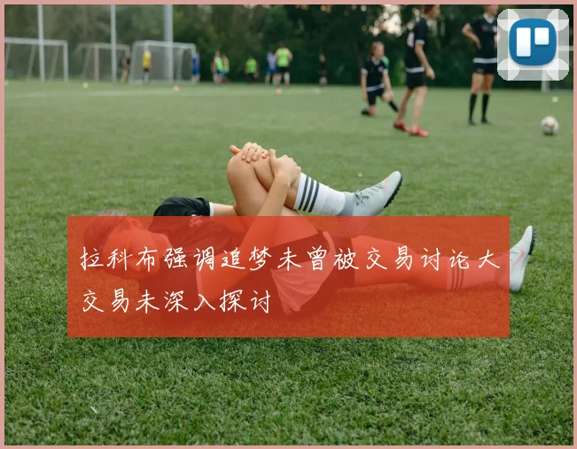 拉科布强调追梦未曾被交易讨论大交易未深入探讨