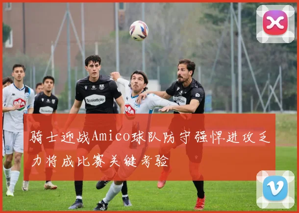 骑士迎战Amico球队防守强悍进攻乏力将成比赛关键考验