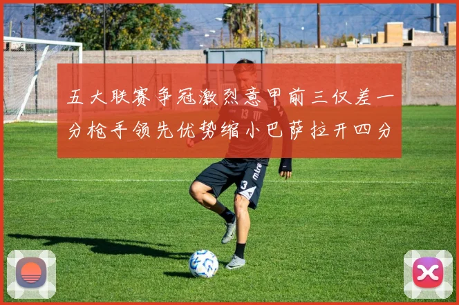 五大联赛争冠激烈意甲前三仅差一分枪手领先优势缩小巴萨拉开四分差距