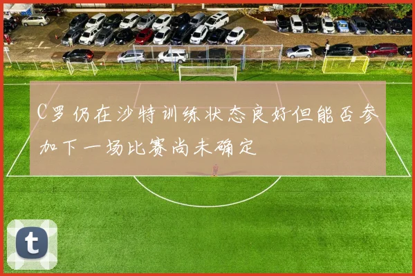 C罗仍在沙特训练状态良好但能否参加下一场比赛尚未确定